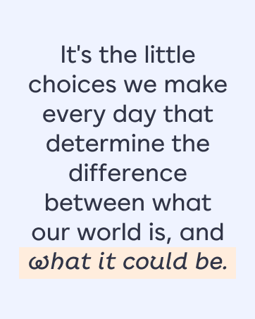 The small choices we mak daily create the difference between what our world is & what it could be.